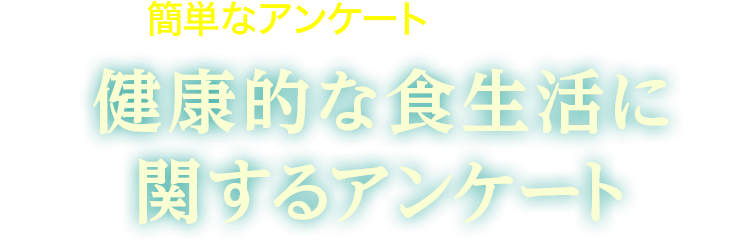 まずは簡単なアンケートにご協力ください 健康的な食生活に
                関するアンケート