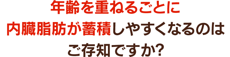 年齢を重ねるごとに内臓脂肪が蓄積しやすくなるのはご存知ですか?