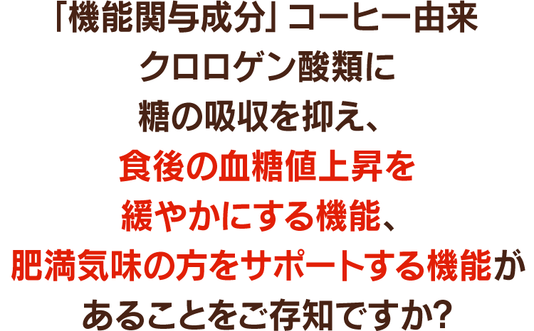 「機能関与成分成分」コーヒー由来クロロゲン酸類に糖の吸収を抑え、食後の血糖値上昇を緩やかにする機能、肥満気味の方をサポートする機能があることをご存知ですか?